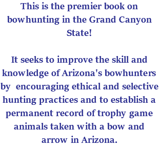 This is the premier book on bowhunting in the Grand Canyon State! It seeks to improve the skill and knowledge of Arizona's bowhunters by encouraging ethical and selective hunting practices and to establish a permanent record of trophy game animals taken with a bow and arrow in Arizona. 